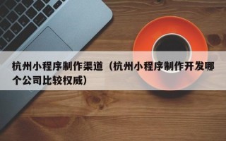 眉山杭州小程序制作渠道（杭州小程序制作开发哪个公司比较权威）