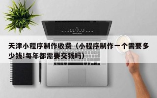 眉山天津小程序制作收费（小程序制作一个需要多少钱!每年都需要交钱吗）